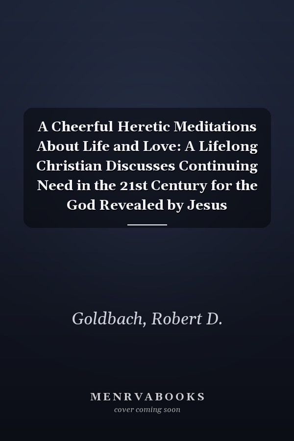 A Cheerful Heretic Meditations About Life and Love: A Lifelong Christian Discusses Continuing Need in the 21st Century for the God Revealed by Jesus