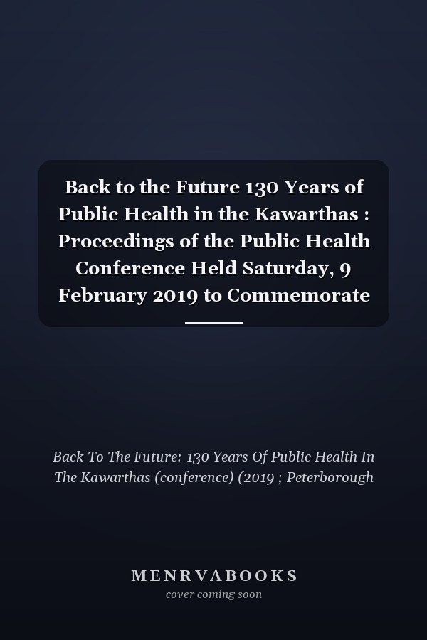 Back to the Future 130 Years of Public Health in the Kawarthas : Proceedings of the Public Health Conference Held Saturday, 9 February 2019 to Commemorate the 130th Anniversary of the Founding of a Permanent Board of Health in Peterborough