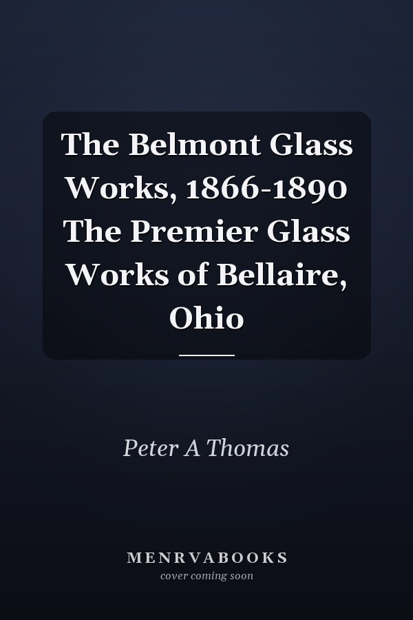 The Belmont Glass Works, 1866-1890 The Premier Glass Works of Bellaire, Ohio