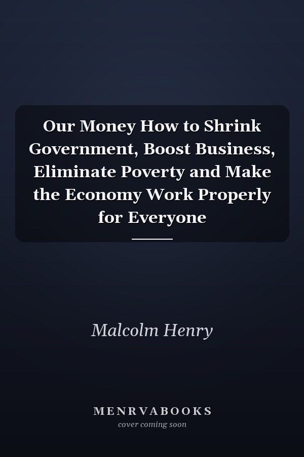 Our Money How to Shrink Government, Boost Business, Eliminate Poverty and Make the Economy Work Properly for Everyone