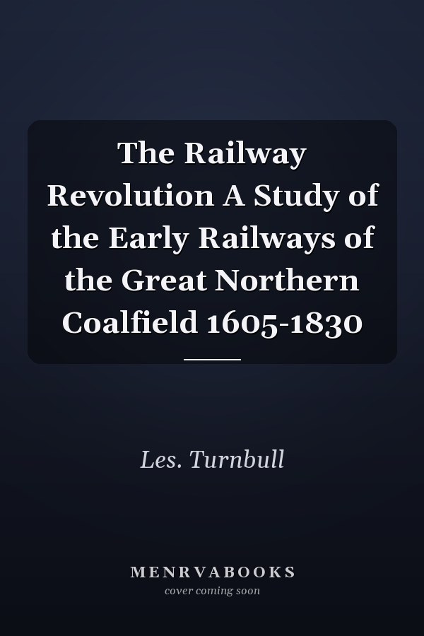 The Railway Revolution A Study of the Early Railways of the Great Northern Coalfield 1605-1830