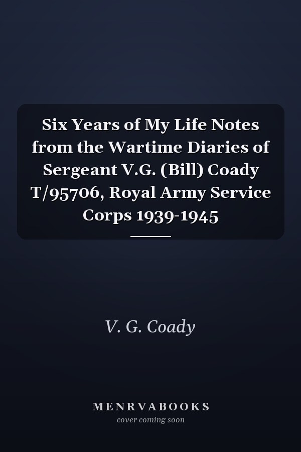 Six Years of My Life Notes from the Wartime Diaries of Sergeant V.G. (Bill) Coady T/95706, Royal Army Service Corps 1939-1945
