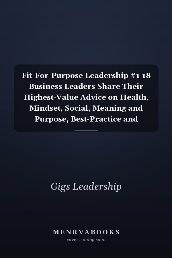 Fit-For-Purpose Leadership #1 18 Business Leaders Share Their Highest-Value Advice on Health, Mindset, Social, Meaning and Purpose, Best-Practice and Emerging Trends