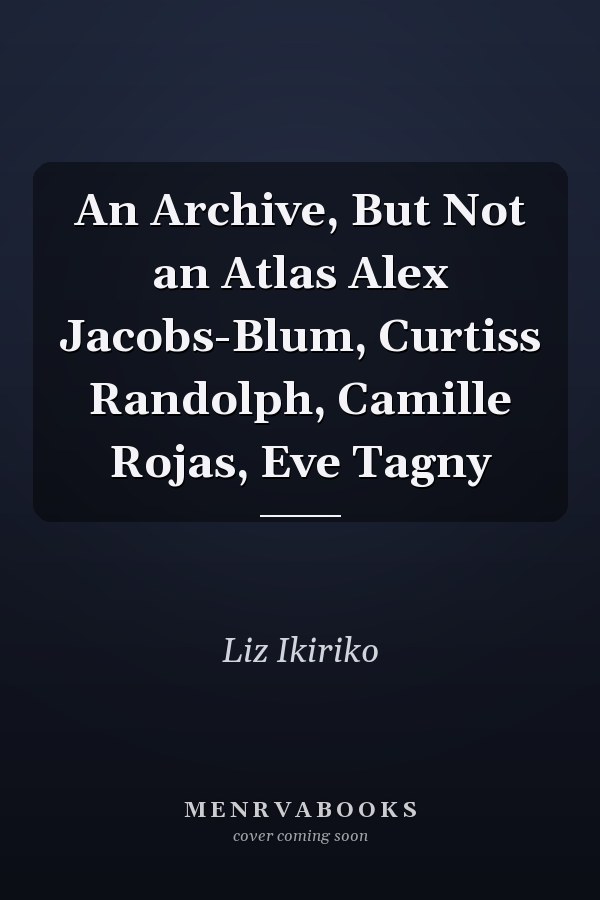 An Archive, But Not an Atlas Alex Jacobs-Blum, Curtiss Randolph, Camille Rojas, Eve Tagny
