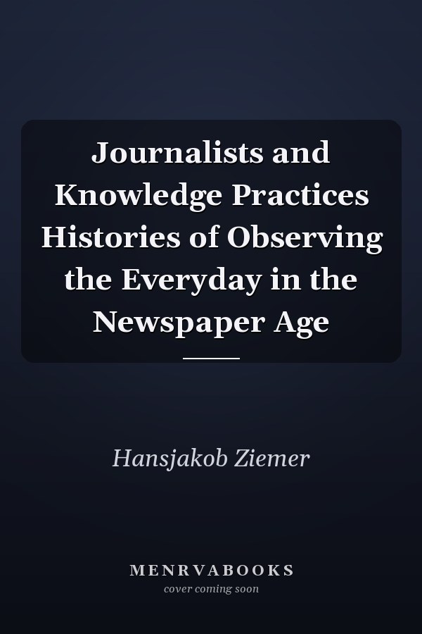 Journalists and Knowledge Practices Histories of Observing the Everyday in the Newspaper Age