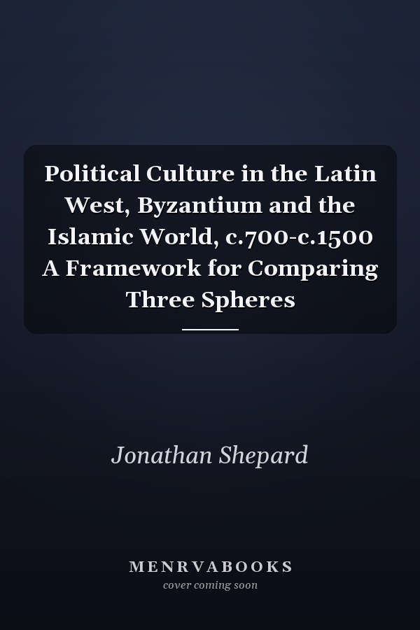 Political Culture in the Latin West, Byzantium and the Islamic World, c.700-c.1500 A Framework for Comparing Three Spheres