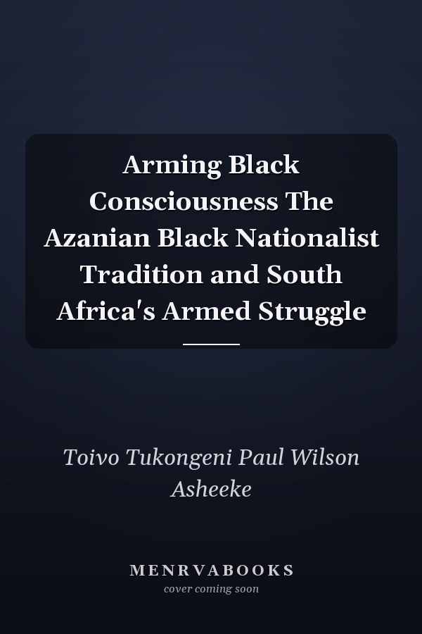 Arming Black Consciousness The Azanian Black Nationalist Tradition and South Africa's Armed Struggle
