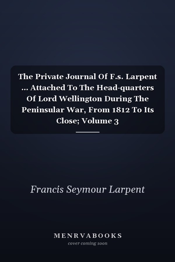 The Private Journal Of F.s. Larpent ... Attached To The Head-quarters Of Lord Wellington During The Peninsular War, From 1812 To Its Close; Volume 3