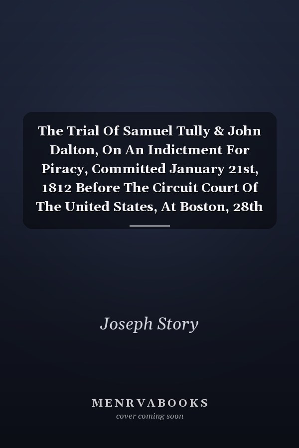 The Trial Of Samuel Tully & John Dalton, On An Indictment For Piracy, Committed January 21st, 1812 Before The Circuit Court Of The United States, At Boston, 28th October, 1812: Containing The Evidence At Large, A Sketch Of The Arguments Of Counsel,