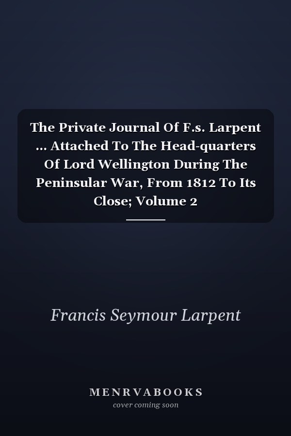 The Private Journal Of F.s. Larpent ... Attached To The Head-quarters Of Lord Wellington During The Peninsular War, From 1812 To Its Close; Volume 2