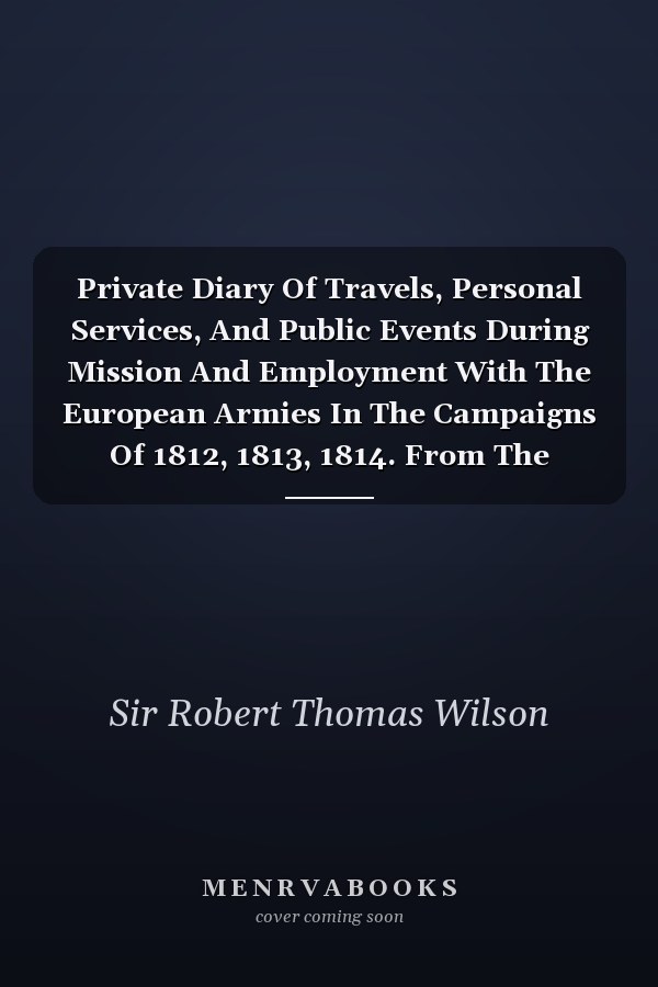 Private Diary Of Travels, Personal Services, And Public Events During Mission And Employment With The European Armies In The Campaigns Of 1812, 1813, 1814. From The Invasion Of Russia To The Capture Of Paris; Volume 1