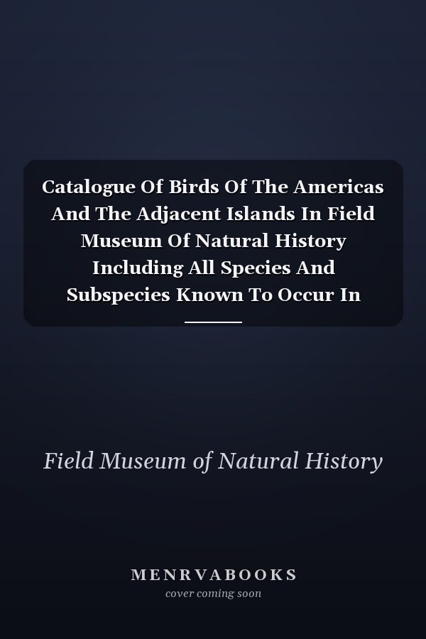 Catalogue Of Birds Of The Americas And The Adjacent Islands In Field Museum Of Natural History Including All Species And Subspecies Known To Occur In North America, Mexico, Central America, South America, The West Indies, And Islands Of The