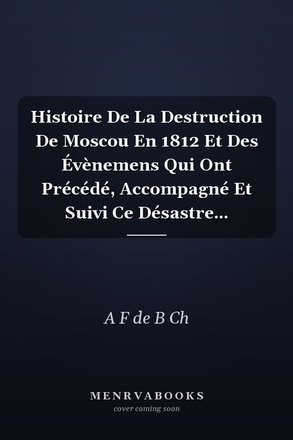 Histoire De La Destruction De Moscou En 1812 Et Des Évènemens Qui Ont Précédé, Accompagné Et Suivi Ce Désastre...