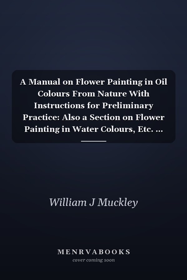 A Manual on Flower Painting in Oil Colours From Nature With Instructions for Preliminary Practice: Also a Section on Flower Painting in Water Colours, Etc. ...