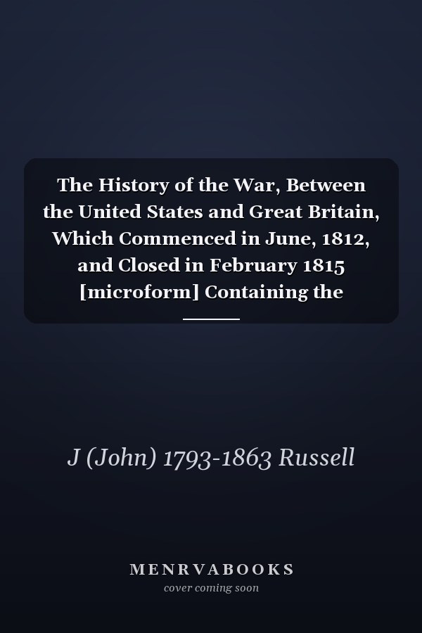 The History of the War, Between the United States and Great Britain, Which Commenced in June, 1812, and Closed in February 1815 [microform] Containing the Correspondence Which Passed Between the Two Governments, Immediately Preceding and Since...