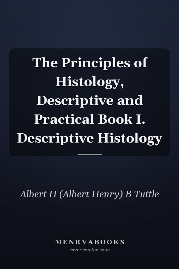 The Principles of Histology, Descriptive and Practical Book I. Descriptive Histology