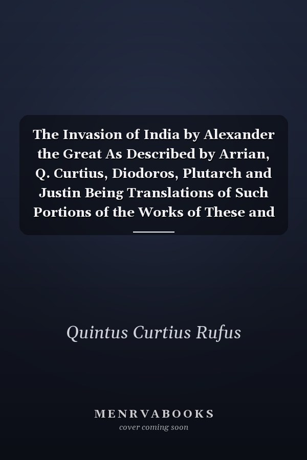 The Invasion of India by Alexander the Great As Described by Arrian, Q. Curtius, Diodoros, Plutarch and Justin Being Translations of Such Portions of the Works of These and Other Classical Authors As Describe Alexander's Campaigns in Afghanistan, The...