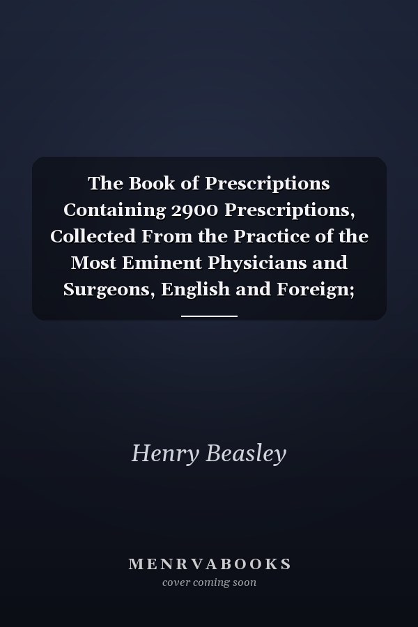 The Book of Prescriptions Containing 2900 Prescriptions, Collected From the Practice of the Most Eminent Physicians and Surgeons, English and Foreign; Comprising Also, a Compendious History of the Materia Medica of All Countries, Alphabetically...
