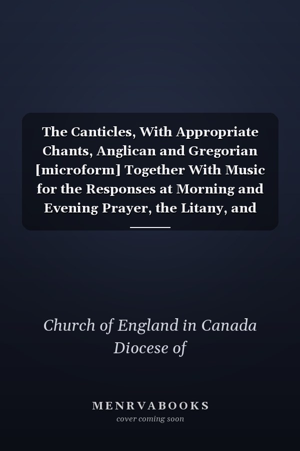 The Canticles, With Appropriate Chants, Anglican and Gregorian [microform] Together With Music for the Responses at Morning and Evening Prayer, the Litany, and Holy Communion, and an Appendix, Containing Additional Chants, &c.