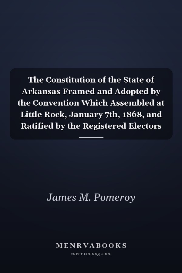 The Constitution of the State of Arkansas Framed and Adopted by the Convention Which Assembled at Little Rock, January 7th, 1868, and Ratified by the Registered Electors of the State, at the Election Beginning March 13th, 1868. With Marginal Notes, A...