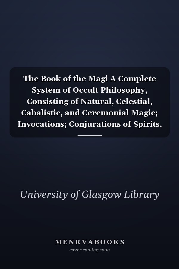 The Book of the Magi A Complete System of Occult Philosophy, Consisting of Natural, Celestial, Cabalistic, and Ceremonial Magic; Invocations; Conjurations of Spirits, &c., &c.; Biographical Sketch of Seventeen Great Philosophers and Adepts
