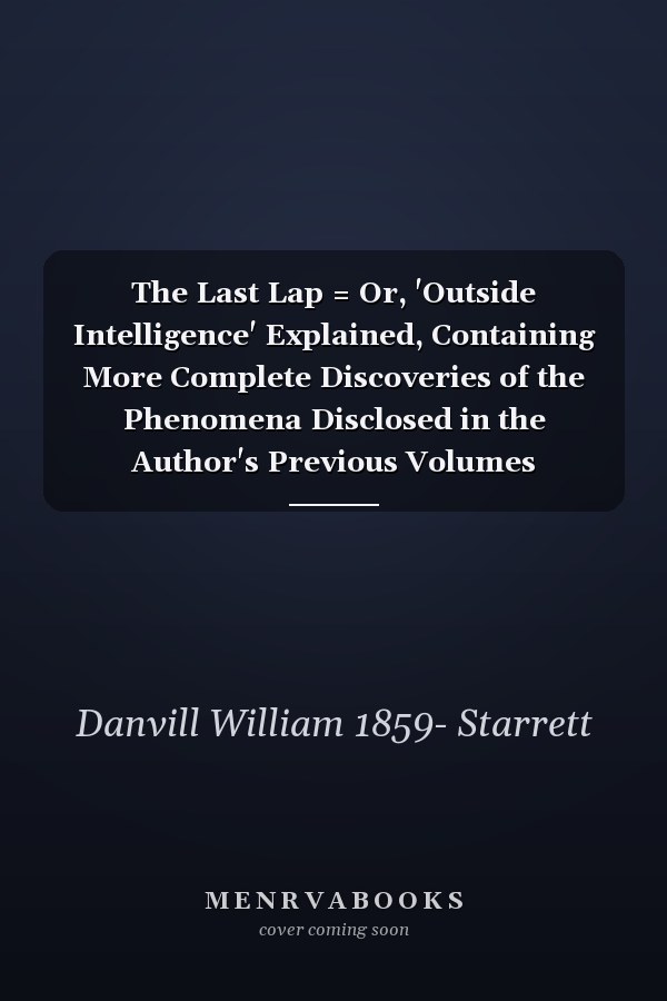 The Last Lap = Or, 'Outside Intelligence' Explained, Containing More Complete Discoveries of the Phenomena Disclosed in the Author's Previous Volumes