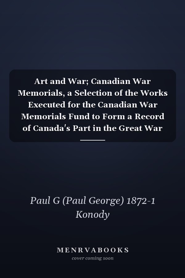 Art and War; Canadian War Memorials, a Selection of the Works Executed for the Canadian War Memorials Fund to Form a Record of Canada's Part in the Great War and a Memorial to Those Canadians Who Have Made the Great Sacrifice. With an Article "On War...