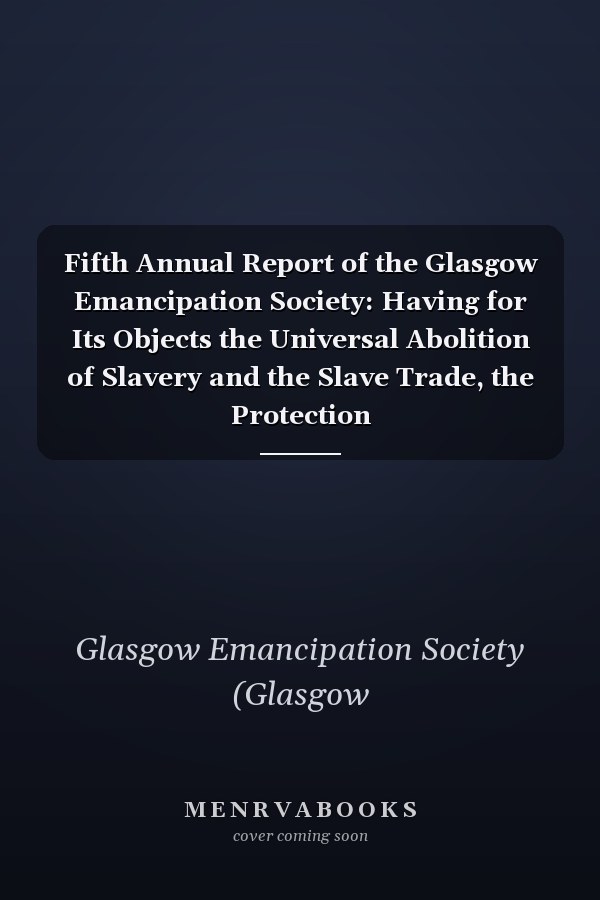 Fifth Annual Report of the Glasgow Emancipation Society: Having for Its Objects the Universal Abolition of Slavery and the Slave Trade, the Protection