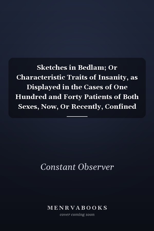 Sketches in Bedlam; Or Characteristic Traits of Insanity, as Displayed in the Cases of One Hundred and Forty Patients of Both Sexes, Now, Or Recently, Confined in New Bethlem. To the Above Are Added, a Succinct History of the Establishment, Its Rules, ...