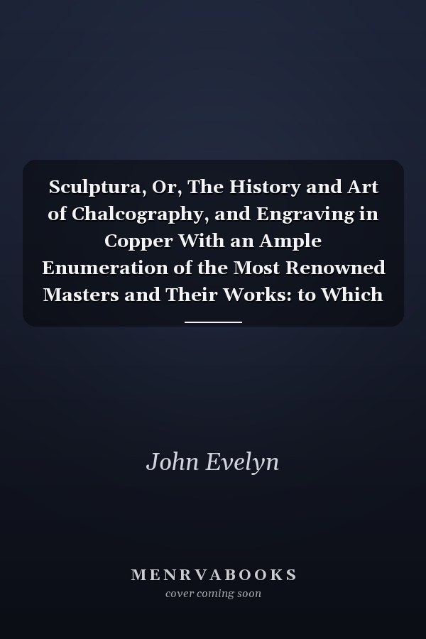 Sculptura, Or, The History and Art of Chalcography, and Engraving in Copper With an Ample Enumeration of the Most Renowned Masters and Their Works: to Which is Annexed, a New Manner of Engraving, Or Mezzotinto
