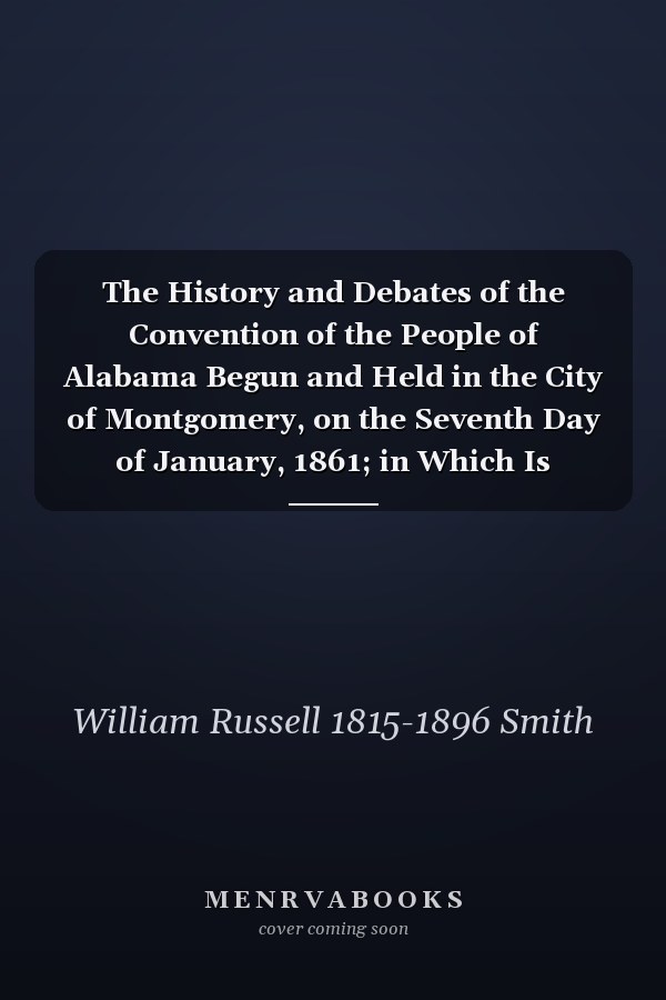 The History and Debates of the Convention of the People of Alabama Begun and Held in the City of Montgomery, on the Seventh Day of January, 1861; in Which Is Preserved the Speeches of the Secret Sessions and Many Valuable State Papers