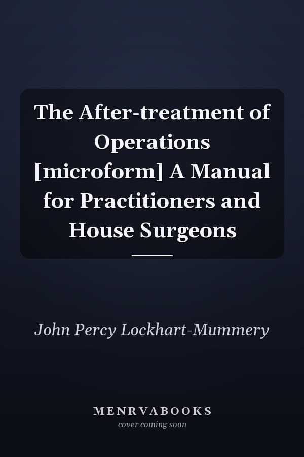 The After-treatment of Operations [microform] A Manual for Practitioners and House Surgeons
