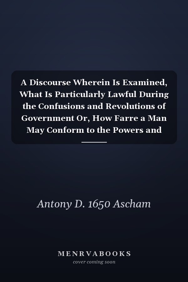 A Discourse Wherein Is Examined, What Is Particularly Lawful During the Confusions and Revolutions of Government Or, How Farre a Man May Conform to the Powers and Commands of Those Who Hold Kingdomes Divided by Warres . .