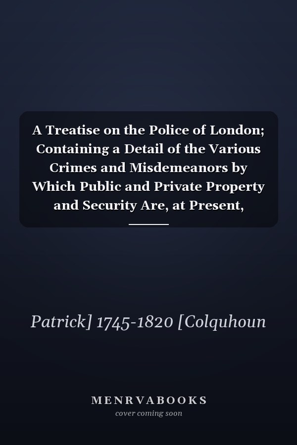A Treatise on the Police of London; Containing a Detail of the Various Crimes and Misdemeanors by Which Public and Private Property and Security Are, at Present, Injured and Endangered And Suggesting Remedies for Their Prevention