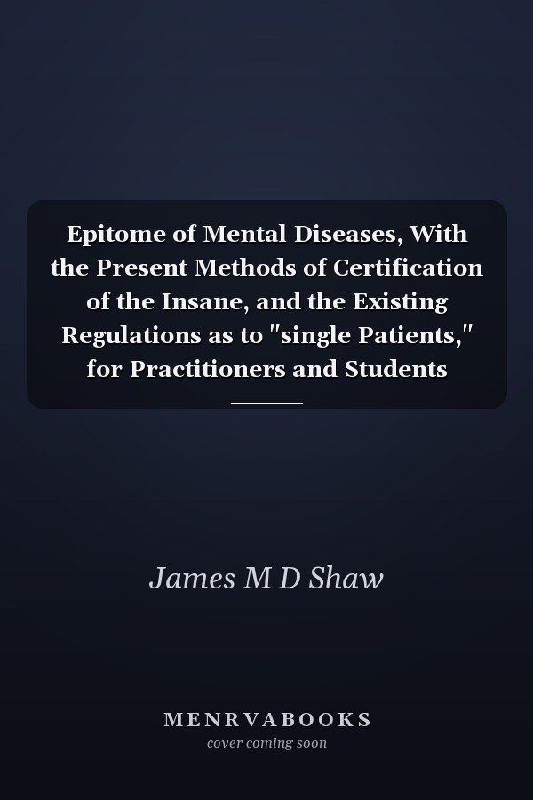 Epitome of Mental Diseases, With the Present Methods of Certification of the Insane, and the Existing Regulations as to "single Patients," for Practitioners and Students