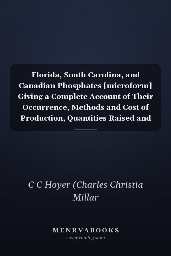 Florida, South Carolina, and Canadian Phosphates [microform] Giving a Complete Account of Their Occurrence, Methods and Cost of Production, Quantities Raised and Commercial Importance