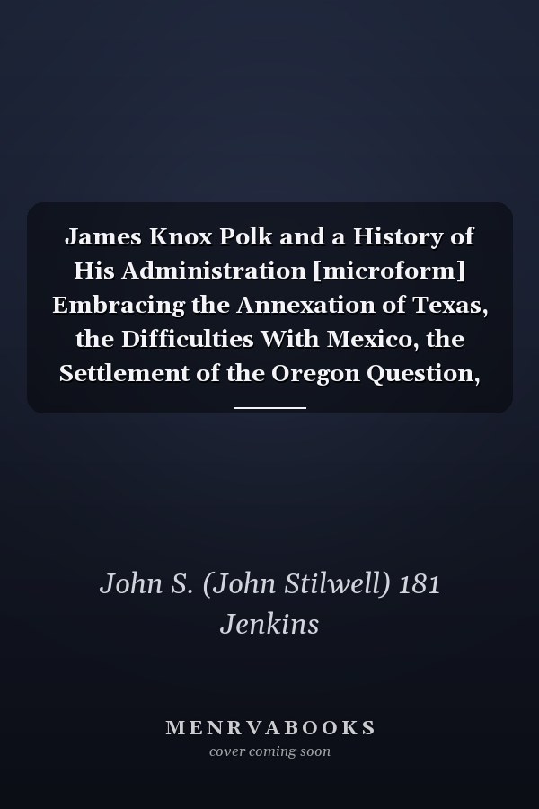 James Knox Polk and a History of His Administration [microform] Embracing the Annexation of Texas, the Difficulties With Mexico, the Settlement of the Oregon Question, and Other Important Events