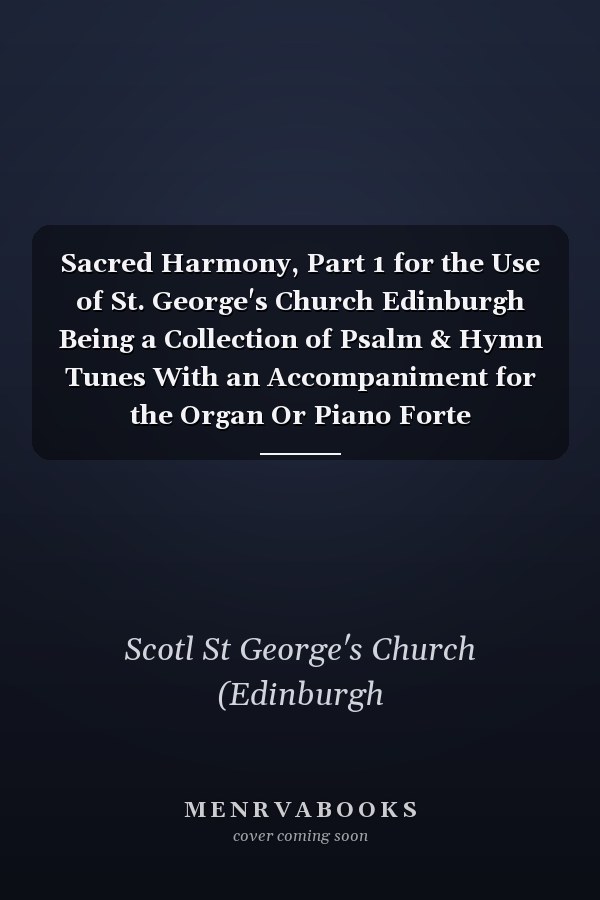 Sacred Harmony, Part 1 for the Use of St. George's Church Edinburgh Being a Collection of Psalm & Hymn Tunes With an Accompaniment for the Organ Or Piano Forte
