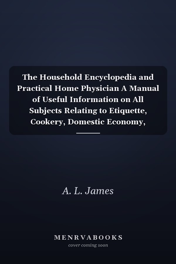 The Household Encyclopedia and Practical Home Physician A Manual of Useful Information on All Subjects Relating to Etiquette, Cookery, Domestic Economy, Family Medicines, and Hygiene