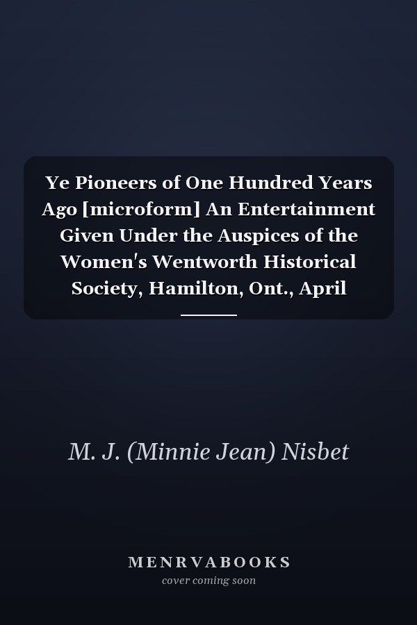 Ye Pioneers of One Hundred Years Ago [microform] An Entertainment Given Under the Auspices of the Women's Wentworth Historical Society, Hamilton, Ont., April Sixteenth to Twenty-first, Nineteen Hundred