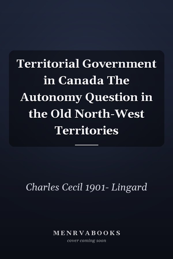 Territorial Government in Canada The Autonomy Question in the Old North-West Territories