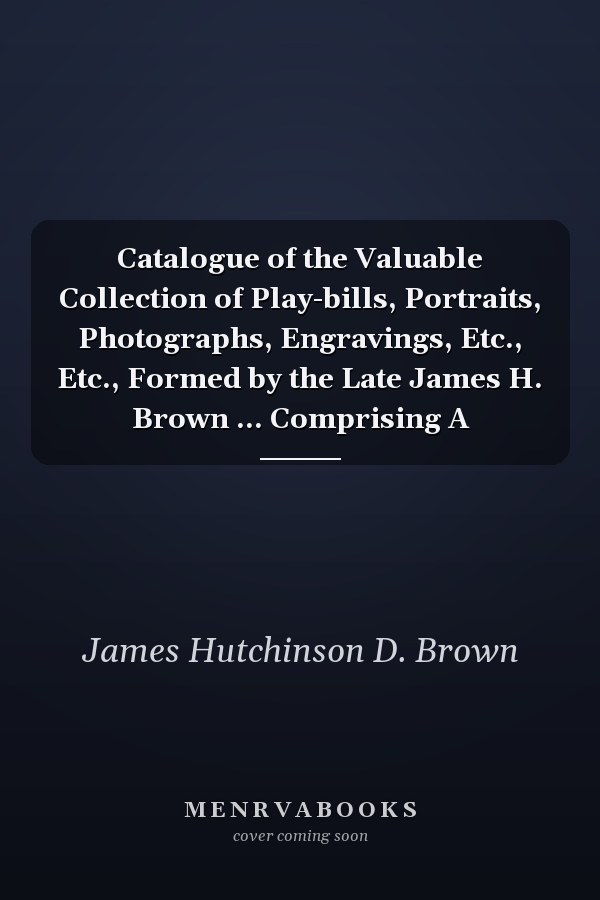 Catalogue of the Valuable Collection of Play-bills, Portraits, Photographs, Engravings, Etc., Etc., Formed by the Late James H. Brown ... Comprising A