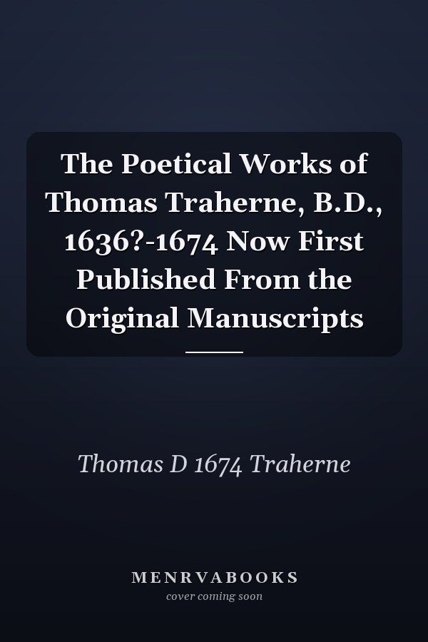 The Poetical Works of Thomas Traherne, B.D., 1636?-1674 Now First Published From the Original Manuscripts