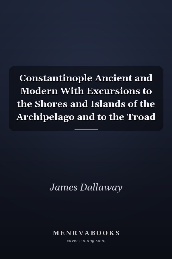Constantinople Ancient and Modern With Excursions to the Shores and Islands of the Archipelago and to the Troad