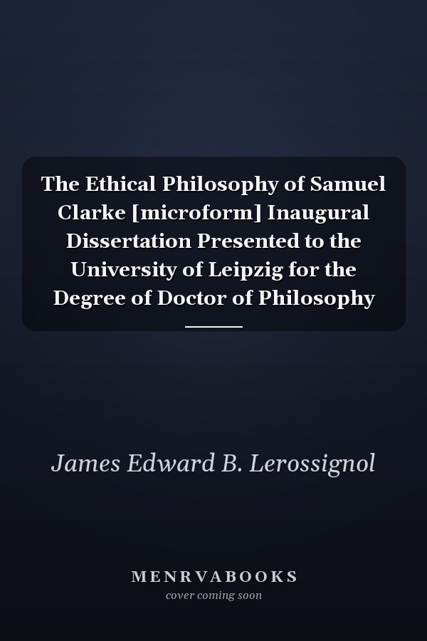 The Ethical Philosophy of Samuel Clarke [microform] Inaugural Dissertation Presented to the University of Leipzig for the Degree of Doctor of Philosophy