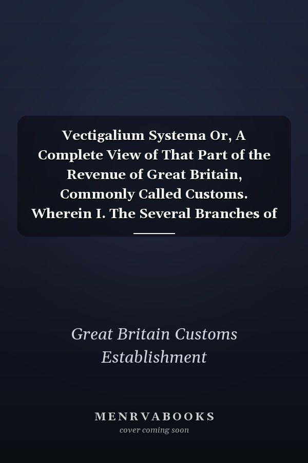 Vectigalium Systema Or, A Complete View of That Part of the Revenue of Great Britain, Commonly Called Customs. Wherein I. The Several Branches of That Revenue Are Distinctly Treated of ... II. The Manner and Method of Computing Both in The...