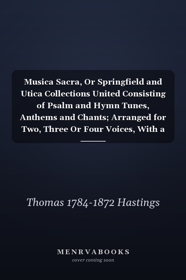 Musica Sacra, Or Springfield and Utica Collections United Consisting of Psalm and Hymn Tunes, Anthems and Chants; Arranged for Two, Three Or Four Voices, With a Figured Bass for the Organ Or Piano Forte