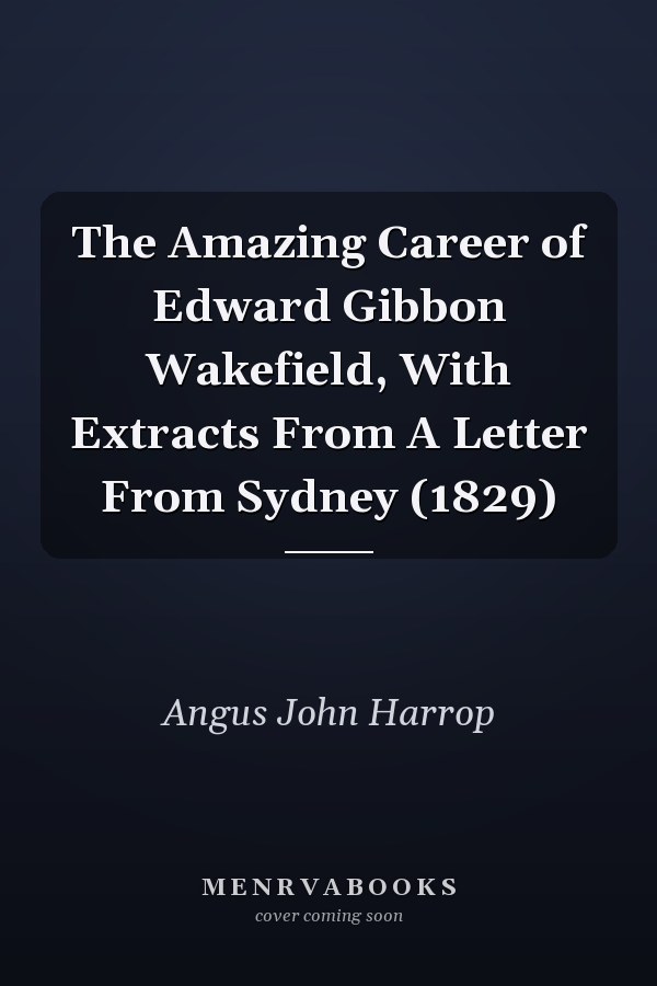 The Amazing Career of Edward Gibbon Wakefield, With Extracts From A Letter From Sydney (1829)