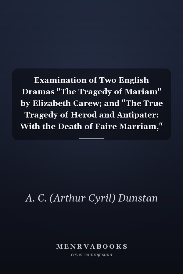 Examination of Two English Dramas "The Tragedy of Mariam" by Elizabeth Carew; and "The True Tragedy of Herod and Antipater: With the Death of Faire Marriam," by Gervase Markham, and William Sampson