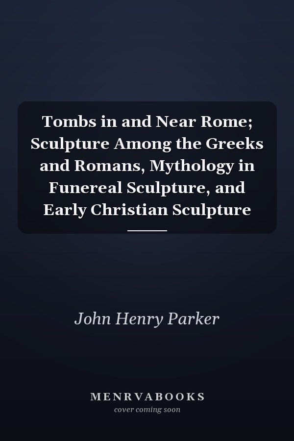 Tombs in and Near Rome; Sculpture Among the Greeks and Romans, Mythology in Funereal Sculpture, and Early Christian Sculpture